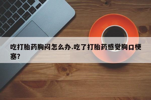 堕胎药网上可以购买吗吃打胎药胸闷怎么办.吃了打胎药感觉胸口梗塞？