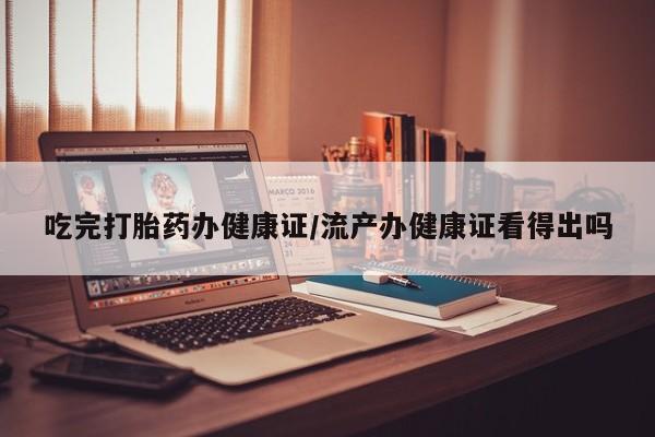 堕胎药网上可以购买吗吃完打胎药办健康证/流产办健康证看得出吗