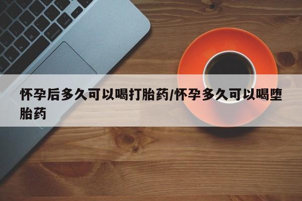 堕胎药网上可以购买吗怀孕后多久可以喝打胎药/怀孕多久可以喝堕胎药