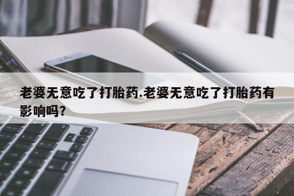 堕胎药网上可以购买吗老婆无意吃了打胎药.老婆无意吃了打胎药有影响吗？