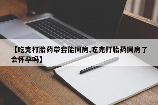 堕胎药网上可以购买吗【吃完打胎药带套能同房,吃完打胎药同房了会怀孕吗】