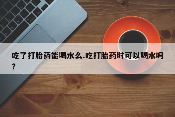 堕胎药网上可以购买吗吃了打胎药能喝水么.吃打胎药时可以喝水吗？