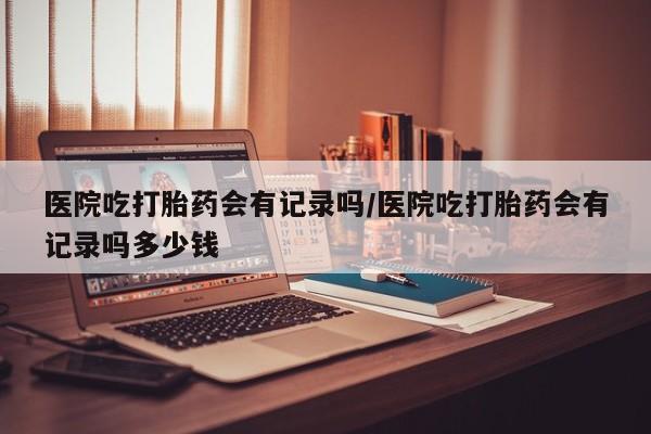 堕胎药网上可以购买吗医院吃打胎药会有记录吗/医院吃打胎药会有记录吗多少钱
