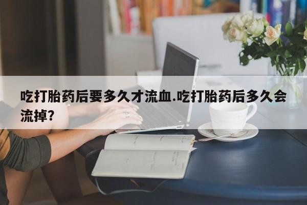 堕胎药网上可以购买吗吃打胎药后要多久才流血.吃打胎药后多久会流掉？