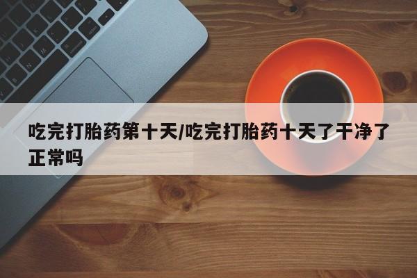 堕胎药网上可以购买吗吃完打胎药第十天/吃完打胎药十天了干净了正常吗
