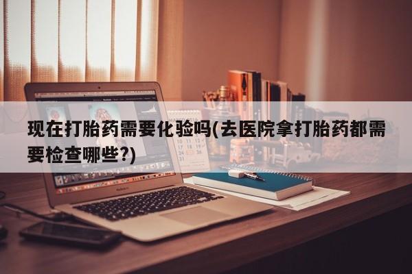 堕胎药网上可以购买吗现在打胎药需要化验吗(去医院拿打胎药都需要检查哪些?)