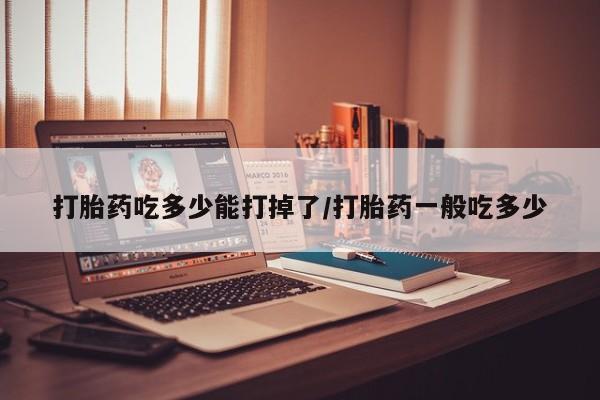 堕胎药网上可以购买吗打胎药吃多少能打掉了/打胎药一般吃多少