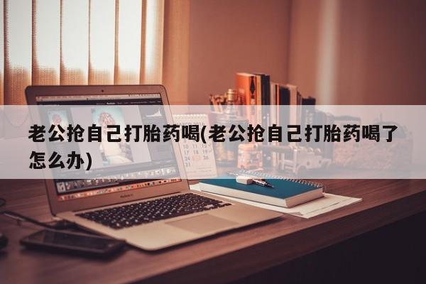 堕胎药网上可以购买吗老公抢自己打胎药喝(老公抢自己打胎药喝了怎么办)