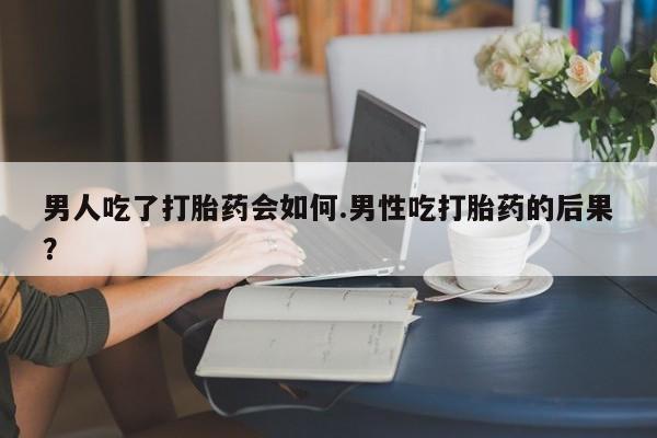 堕胎药网上可以购买吗男人吃了打胎药会如何.男性吃打胎药的后果？