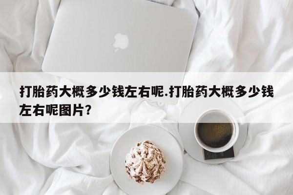 堕胎药网上可以购买吗打胎药大概多少钱左右呢.打胎药大概多少钱左右呢图片？
