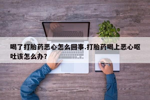 堕胎药网上可以购买吗喝了打胎药恶心怎么回事.打胎药喝上恶心呕吐该怎么办？