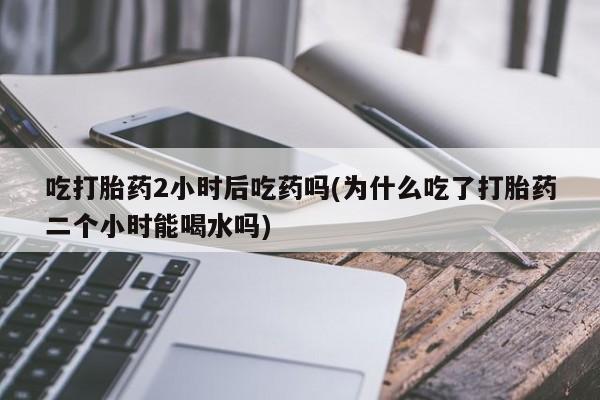 堕胎药网上可以购买吗吃打胎药2小时后吃药吗(为什么吃了打胎药二个小时能喝水吗)