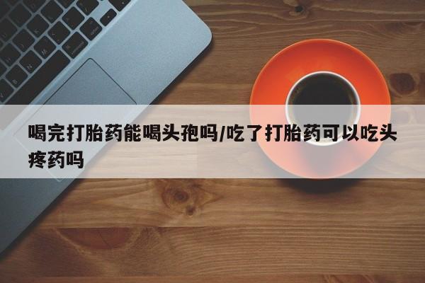 堕胎药网上可以购买吗喝完打胎药能喝头孢吗/吃了打胎药可以吃头疼药吗
