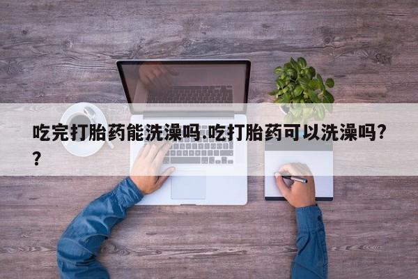 堕胎药网上可以购买吗吃完打胎药能洗澡吗.吃打胎药可以洗澡吗?？