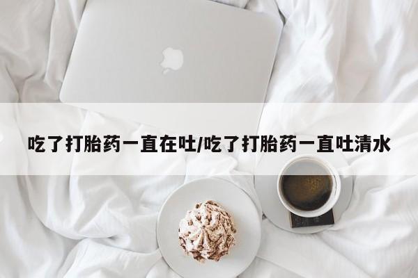 堕胎药网上可以购买吗吃了打胎药一直在吐/吃了打胎药一直吐清水