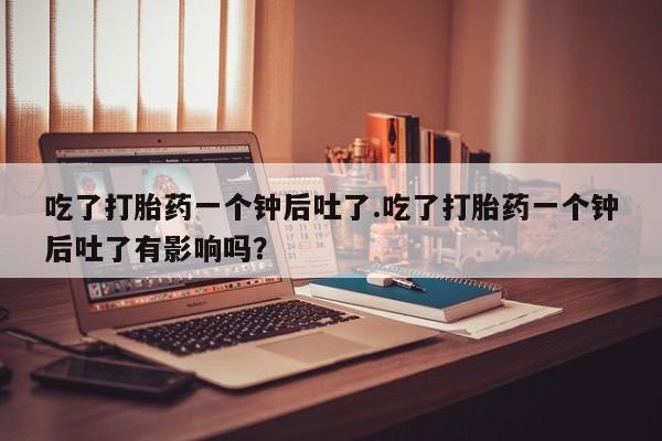 堕胎药网上可以购买吗吃了打胎药一个钟后吐了.吃了打胎药一个钟后吐了有影响吗？