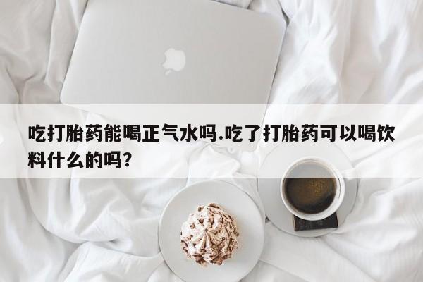 堕胎药网上可以购买吗吃打胎药能喝正气水吗.吃了打胎药可以喝饮料什么的吗？