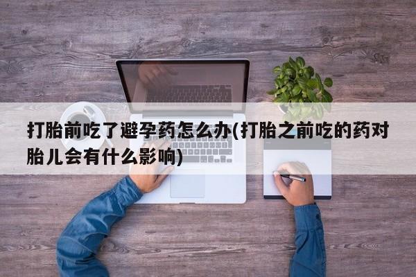 堕胎药网上可以购买吗打胎前吃了避孕药怎么办(打胎之前吃的药对胎儿会有什么影响)