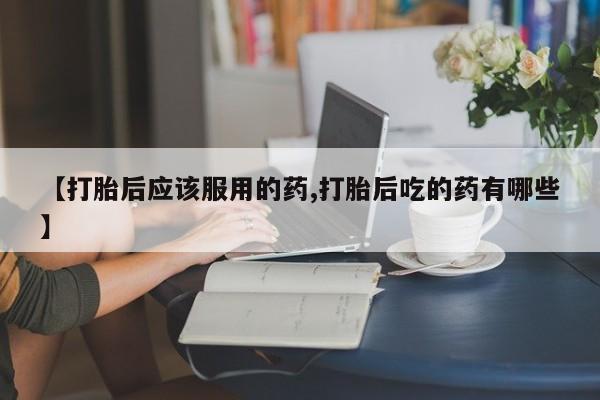 堕胎药网上可以购买吗【打胎后应该服用的药,打胎后吃的药有哪些】