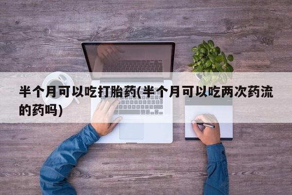 堕胎药网上可以购买吗半个月可以吃打胎药(半个月可以吃两次药流的药吗)