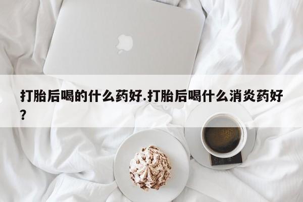 堕胎药网上可以购买吗打胎后喝的什么药好.打胎后喝什么消炎药好？