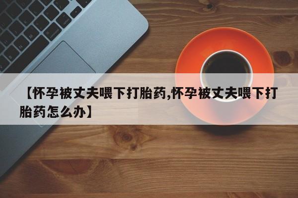 堕胎药网上可以购买吗【怀孕被丈夫喂下打胎药,怀孕被丈夫喂下打胎药怎么办】