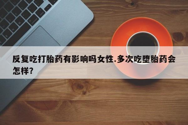 堕胎药网上可以购买吗反复吃打胎药有影响吗女性.多次吃堕胎药会怎样？