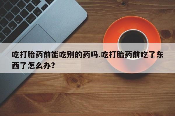 堕胎药网上可以购买吗吃打胎药前能吃别的药吗.吃打胎药前吃了东西了怎么办？