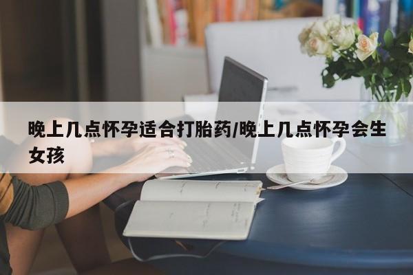 堕胎药网上可以购买吗晚上几点怀孕适合打胎药/晚上几点怀孕会生女孩