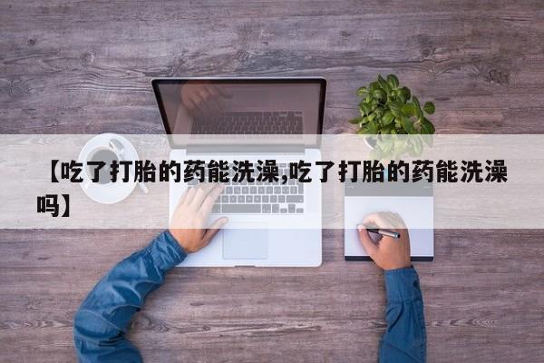堕胎药网上可以购买吗【吃了打胎的药能洗澡,吃了打胎的药能洗澡吗】