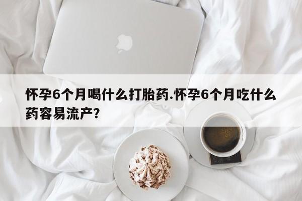 堕胎药网上可以购买吗怀孕6个月喝什么打胎药.怀孕6个月吃什么药容易流产？
