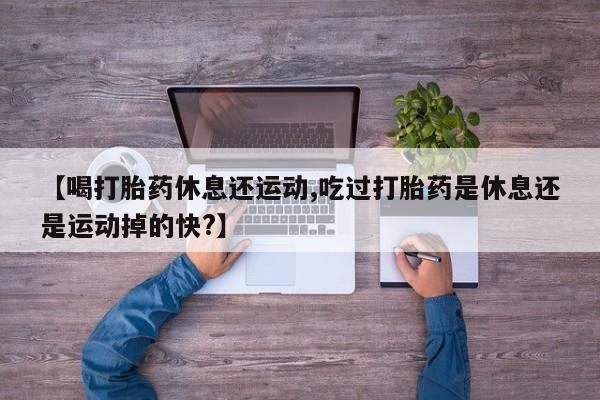 堕胎药网上可以购买吗【喝打胎药休息还运动,吃过打胎药是休息还是运动掉的快?】