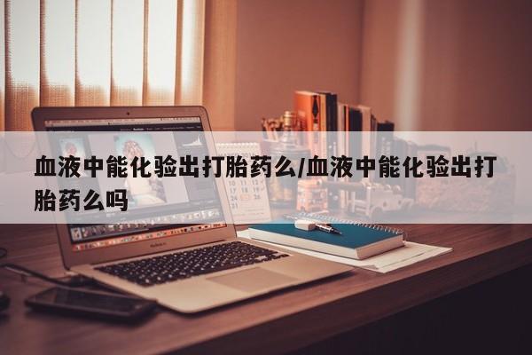 堕胎药网上可以购买吗血液中能化验出打胎药么/血液中能化验出打胎药么吗