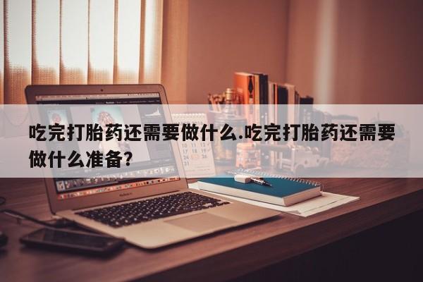 堕胎药网上可以购买吗吃完打胎药还需要做什么.吃完打胎药还需要做什么准备？