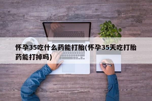 堕胎药网上可以购买吗怀孕35吃什么药能打胎(怀孕35天吃打胎药能打掉吗)