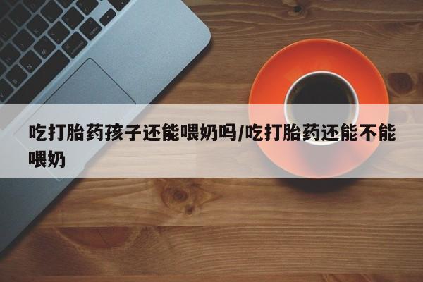 堕胎药网上可以购买吗吃打胎药孩子还能喂奶吗/吃打胎药还能不能喂奶
