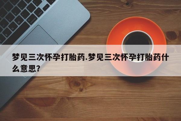 堕胎药网上可以购买吗梦见三次怀孕打胎药.梦见三次怀孕打胎药什么意思？