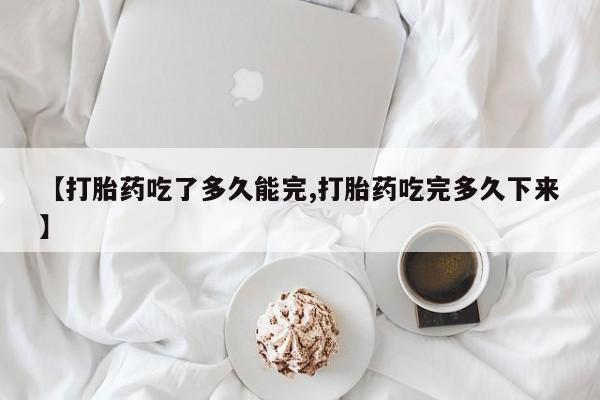 堕胎药网上可以购买吗【打胎药吃了多久能完,打胎药吃完多久下来】