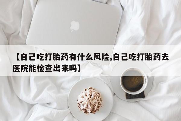 堕胎药网上可以购买吗【自己吃打胎药有什么风险,自己吃打胎药去医院能检查出来吗】
