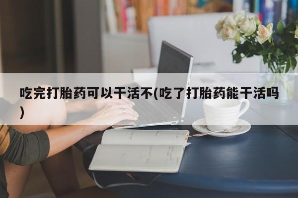 堕胎药网上可以购买吗吃完打胎药可以干活不(吃了打胎药能干活吗)
