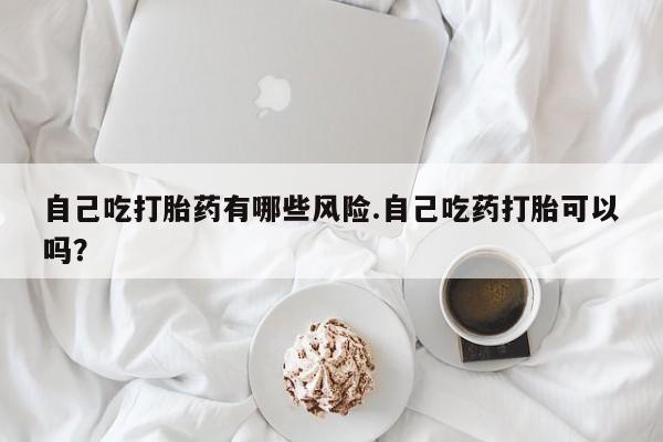 堕胎药网上可以购买吗自己吃打胎药有哪些风险.自己吃药打胎可以吗？
