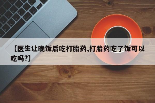堕胎药网上可以购买吗【医生让晚饭后吃打胎药,打胎药吃了饭可以吃吗?】