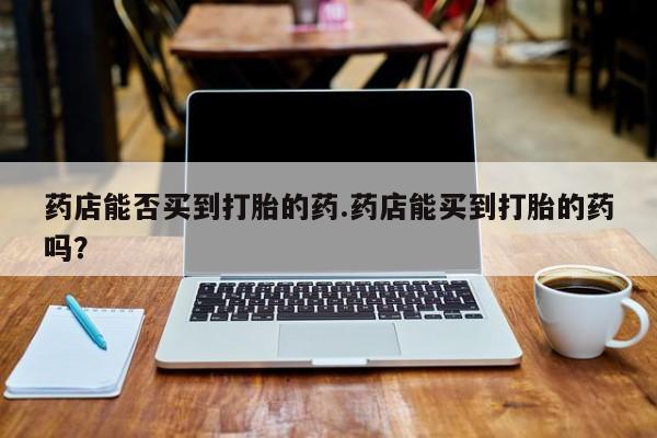 堕胎药网上可以购买吗药店能否买到打胎的药.药店能买到打胎的药吗？