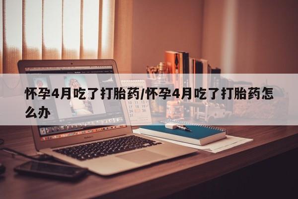 堕胎药网上可以购买吗怀孕4月吃了打胎药/怀孕4月吃了打胎药怎么办
