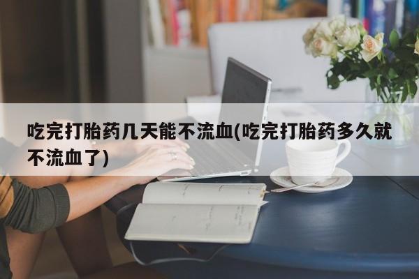 堕胎药网上可以购买吗吃完打胎药几天能不流血(吃完打胎药多久就不流血了)