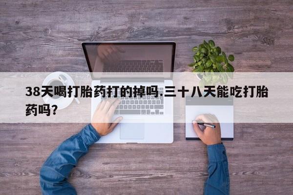 堕胎药网上可以购买吗38天喝打胎药打的掉吗.三十八天能吃打胎药吗？