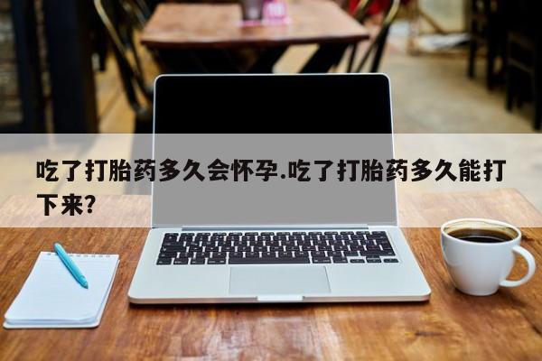 堕胎药网上可以购买吗吃了打胎药多久会怀孕.吃了打胎药多久能打下来？