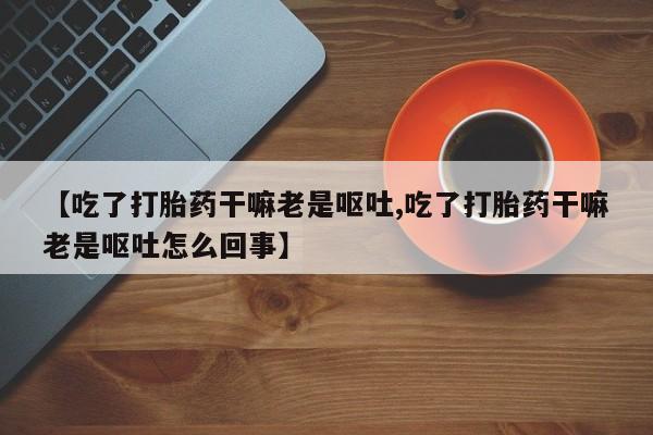 堕胎药网上可以购买吗【吃了打胎药干嘛老是呕吐,吃了打胎药干嘛老是呕吐怎么回事】