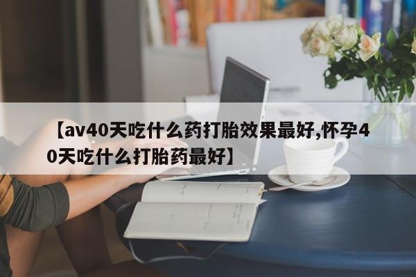 堕胎药网上可以购买吗【av40天吃什么药打胎效果最好,怀孕40天吃什么打胎药最好】