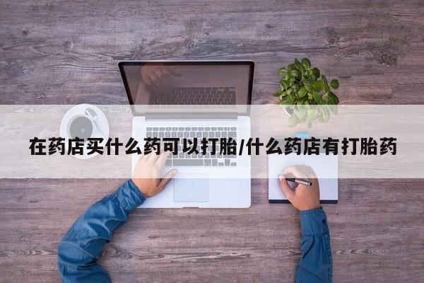 堕胎药网上可以购买吗在药店买什么药可以打胎/什么药店有打胎药